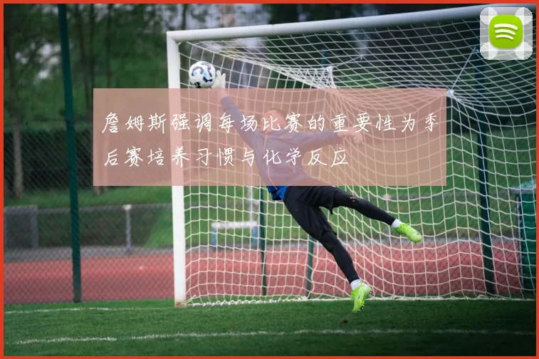 詹姆斯强调每场比赛的重要性为季后赛培养习惯与化学反应