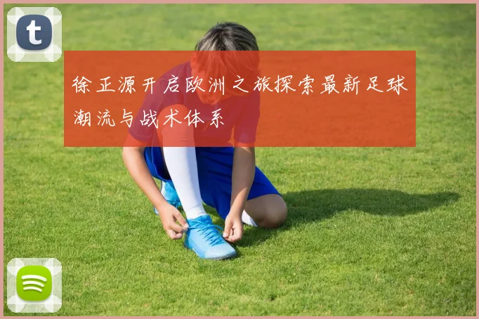 徐正源开启欧洲之旅探索最新足球潮流与战术体系