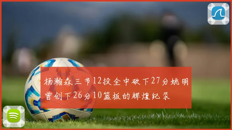 杨瀚森三节12投全中砍下27分姚明曾创下26分10篮板的辉煌纪录