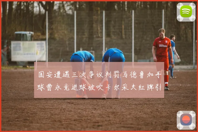 国安遭遇三次争议判罚马德鲁加手球曹永竞进球被吹卡尔采夫红牌引发热议