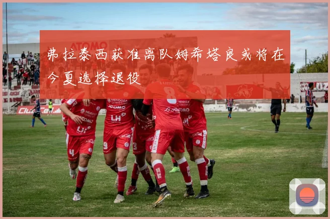 弗拉泰西获准离队姆希塔良或将在今夏选择退役