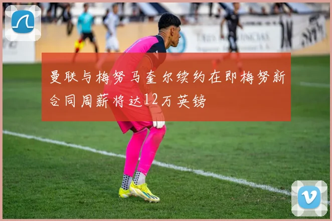 曼联与梅努马奎尔续约在即梅努新合同周薪将达12万英镑