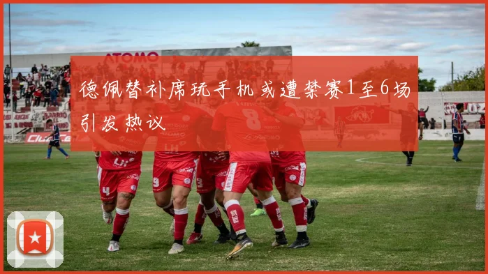 德佩替补席玩手机或遭禁赛1至6场引发热议