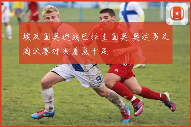 埃及国奥迎战巴拉圭国奥 奥运男足淘汰赛对决看点十足