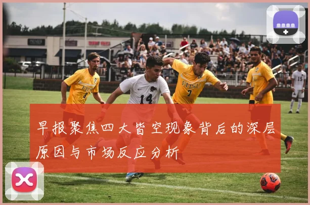 早报聚焦四大皆空现象背后的深层原因与市场反应分析