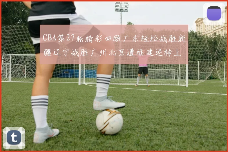 CBA第27轮精彩回顾广东轻松战胜新疆辽宁战胜广州北京遭福建逆转上海击败山东