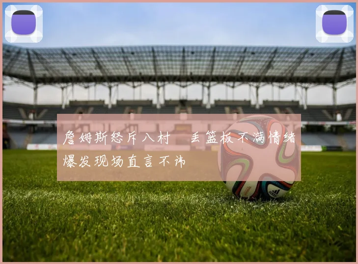 詹姆斯怒斥八村塁丢篮板不满情绪爆发现场直言不讳