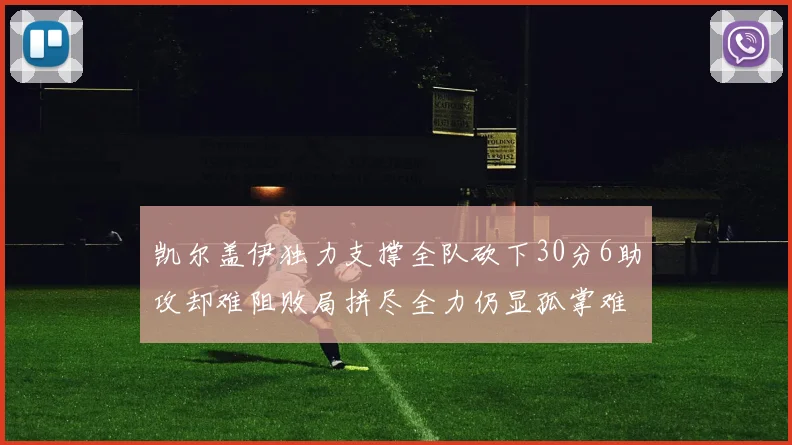 凯尔盖伊独力支撑全队砍下30分6助攻却难阻败局拼尽全力仍显孤掌难鸣