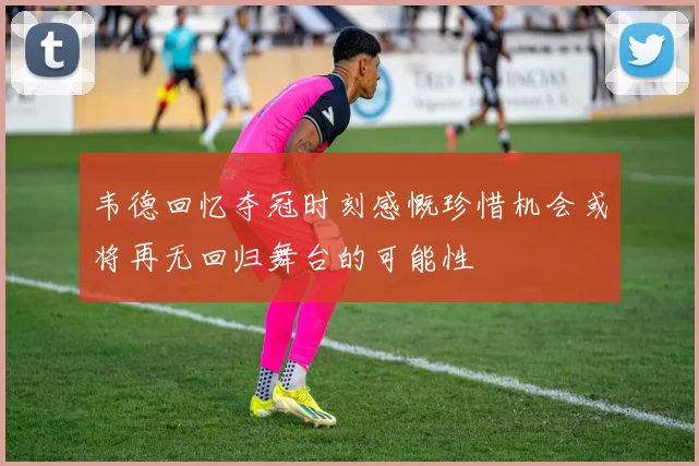韦德回忆夺冠时刻感慨珍惜机会或将再无回归舞台的可能性