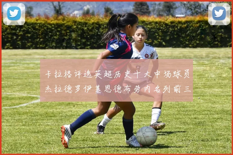 卡拉格评选英超历史十大中场球员杰拉德罗伊基恩德布劳内名列前三
