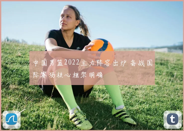 中国男篮2022主力阵容出炉 备战国际赛场核心框架明确