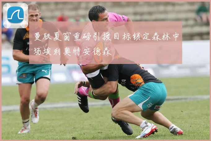 曼联夏窗重磅引援目标锁定森林中场埃利奥特安德森