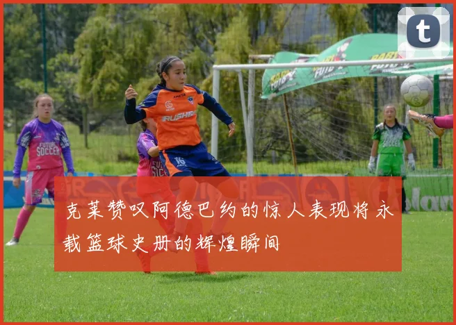 克莱赞叹阿德巴约的惊人表现将永载篮球史册的辉煌瞬间