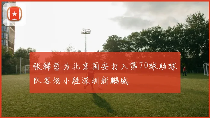 张稀哲为北京国安打入第70球助球队客场小胜深圳新鹏城