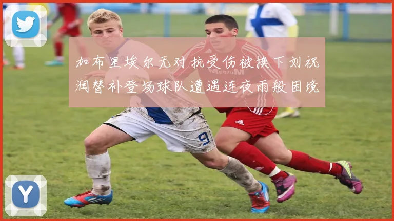 加布里埃尔无对抗受伤被换下刘祝润替补登场球队遭遇连夜雨般困境