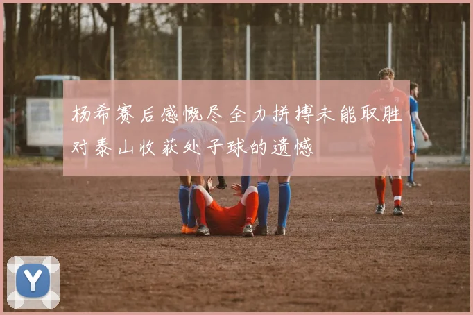 杨希赛后感慨尽全力拼搏未能取胜对泰山收获处子球的遗憾